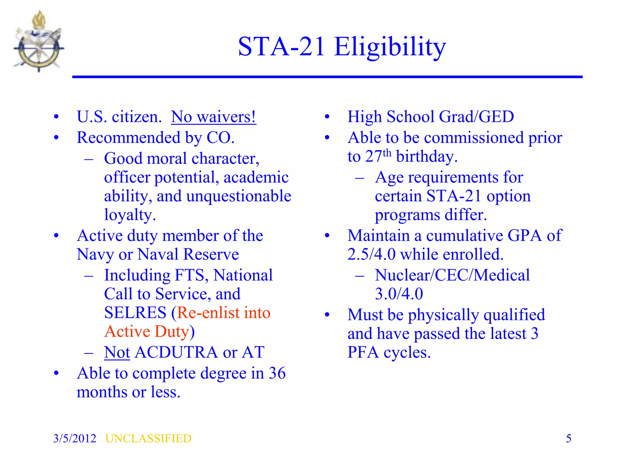 STA-21 Eligibility

• U.S. citizen. No waivers!        • High School Grad/GED
• Recommended by CO.               • Able to be commissioned prior
   – Good moral character,           to 27th birthday.
     officer potential, academic      – Age requirements for
     ability, and unquestionable         certain STA-21 option
     loyalty.                            programs differ.
• Active duty member of the        • Maintain a cumulative GPA of
  Navy or Naval Reserve              2.5/4.0 while enrolled.
   – Including FTS, National          – Nuclear/CEC/Medical
     Call to Service, and                3.0/4.0
     SELRES (Re-enlist into        • Must be physically qualified
     Active Duty)                    and have passed the latest 3
   – Not ACDUTRA or AT               PFA cycles.
• Able to complete degree in 36
  months or less.

3/5/2012 UNCLASSIFIED                                                5
 