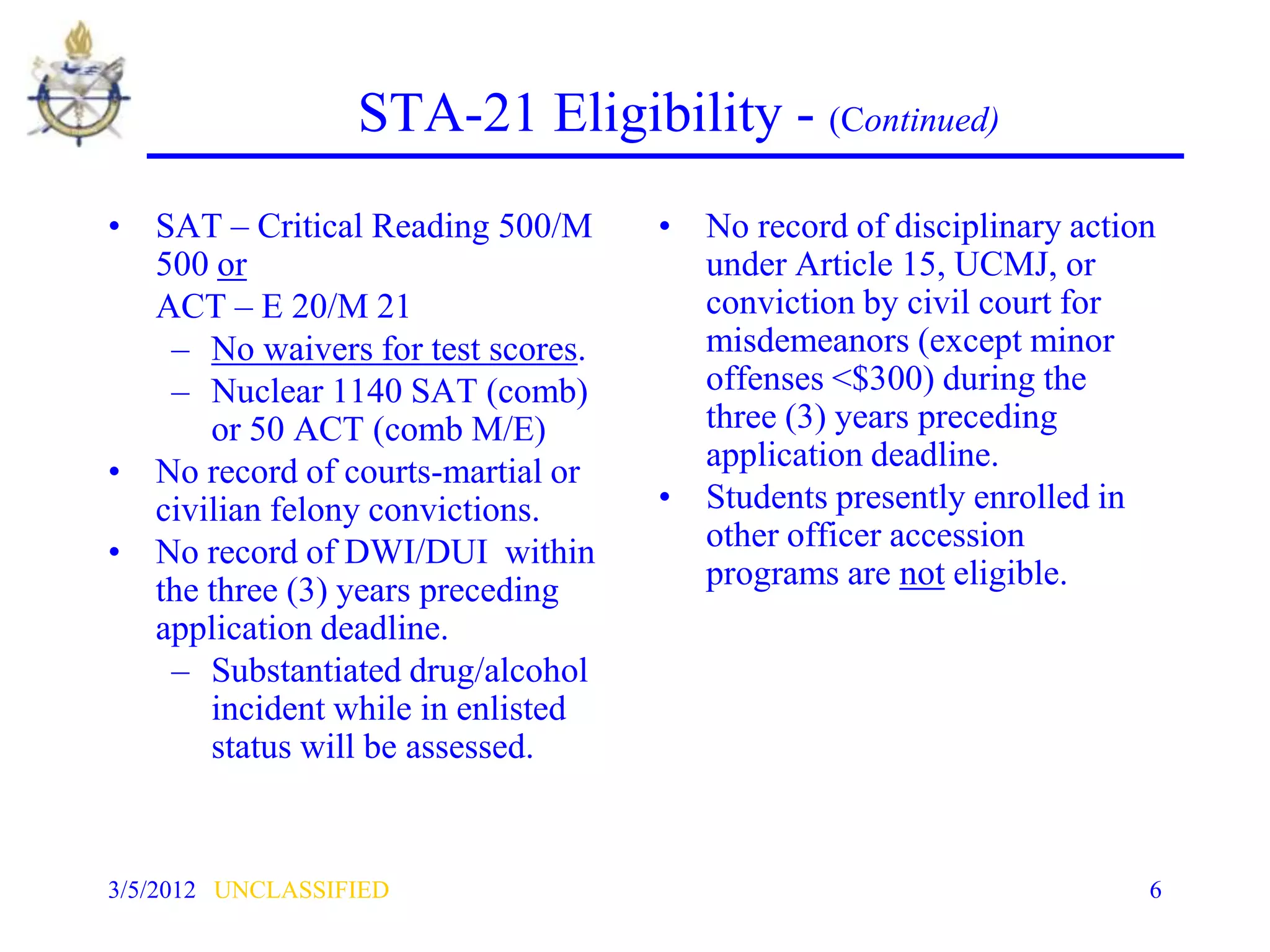 STA-21 Eligibility - (Continued)
• SAT – Critical Reading 500/M     • No record of disciplinary action
  500 or                             under Article 15, UCMJ, or
  ACT – E 20/M 21                    conviction by civil court for
   – No waivers for test scores.     misdemeanors (except minor
   – Nuclear 1140 SAT (comb)         offenses <$300) during the
      or 50 ACT (comb M/E)           three (3) years preceding
• No record of courts-martial or     application deadline.
  civilian felony convictions.     • Students presently enrolled in
• No record of DWI/DUI within        other officer accession
  the three (3) years preceding      programs are not eligible.
  application deadline.
   – Substantiated drug/alcohol
      incident while in enlisted
      status will be assessed.


3/5/2012 UNCLASSIFIED                                               6
 