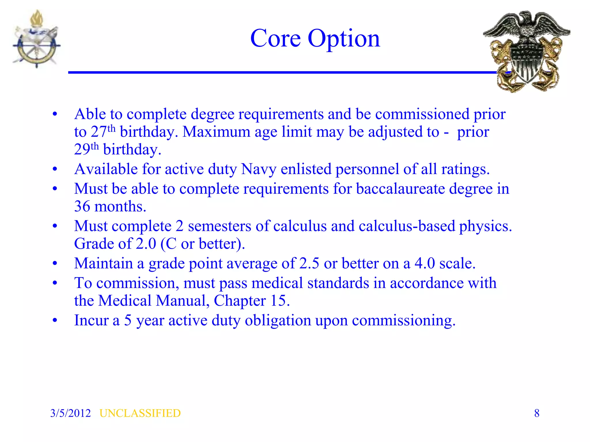 Core Option

• Able to complete degree requirements and be commissioned prior
  to 27th birthday. Maximum age limit may be adjusted to - prior
  29th birthday.
• Available for active duty Navy enlisted personnel of all ratings.
• Must be able to complete requirements for baccalaureate degree in
  36 months.
• Must complete 2 semesters of calculus and calculus-based physics.
  Grade of 2.0 (C or better).
• Maintain a grade point average of 2.5 or better on a 4.0 scale.
• To commission, must pass medical standards in accordance with
  the Medical Manual, Chapter 15.
• Incur a 5 year active duty obligation upon commissioning.




3/5/2012 UNCLASSIFIED                                                 8
 