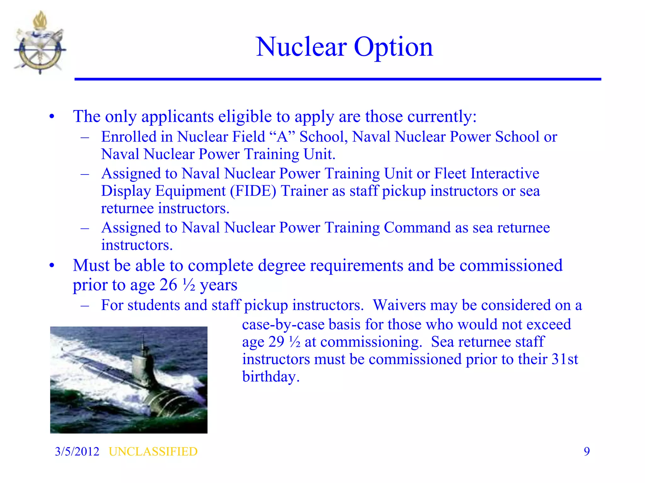 Nuclear Option

• The only applicants eligible to apply are those currently:
    – Enrolled in Nuclear Field “A” School, Naval Nuclear Power School or
      Naval Nuclear Power Training Unit.
    – Assigned to Naval Nuclear Power Training Unit or Fleet Interactive
      Display Equipment (FIDE) Trainer as staff pickup instructors or sea
      returnee instructors.
    – Assigned to Naval Nuclear Power Training Command as sea returnee
      instructors.
• Must be able to complete degree requirements and be commissioned
  prior to age 26 ½ years
    – For students and staff pickup instructors. Waivers may be considered on a
                            case-by-case basis for those who would not exceed
                            age 29 ½ at commissioning. Sea returnee staff
                            instructors must be commissioned prior to their 31st
                            birthday.



3/5/2012 UNCLASSIFIED                                                              9
 