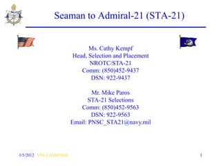 Seaman to Admiral-21 (STA-21)


                              Ms. Cathy Kempf
                        Head, Selection and Placement
                              NROTC/STA-21
                           Comm: (850)452-9437
                               DSN: 922-9437

                                Mr. Mike Paros
                               STA-21 Selections
                           Comm: (850)452-9563
                                DSN: 922-9563
                        Email: PNSC_STA21@navy.mil




3/5/2012 UNCLASSIFIED                                   1
 
