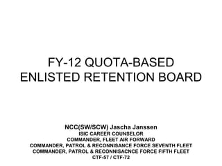 FY-12 QUOTA-BASED ENLISTED RETENTION BOARD,[object Object],NCC(SW/SCW) Jascha Janssen,[object Object],ISIC CAREER COUNSELOR,[object Object],COMMANDER, FLEET AIR FORWARD,[object Object],COMMANDER, PATROL & RECONNISANCE FORCE SEVENTH FLEET,[object Object],COMMANDER, PATROL & RECONNISACNCE FORCE FIFTH FLEET,[object Object],CTF-57 / CTF-72,[object Object]