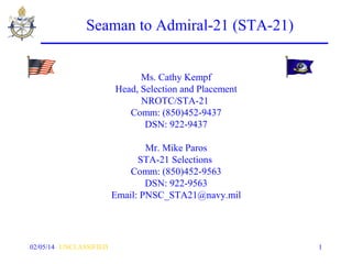 Seaman to Admiral-21 (STA-21)
Ms. Cathy Kempf
Head, Selection and Placement
NROTC/STA-21
Comm: (850)452-9437
DSN: 922-9437
Mr. Mike Paros
STA-21 Selections
Comm: (850)452-9563
DSN: 922-9563
Email: PNSC_STA21@navy.mil

02/05/14 UNCLASSIFIED

1

 