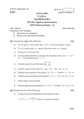 Total No. of Questions : 5]
[4717]-1001
F.Y.B.Sc.
MATHEMATICS
MT-101:Algebra and Geometry
(2013 Pattern) (Paper - I)
Time : 3Hours] [Max. Marks :80
Instructions to the candidates:
1) All questions are compulsory.
2) Figures to the right indicate full marks.
P257 [Total No. of Pages : 3
SEAT No. :
Q1) Attempt any eight of the following: [16]
a) If a | b and a | c then show that a | bx + cy for any integers x and y.
b) If (mod )a b m≡ and (mod )b c m≡ then show that (mod )a c m≡ .
c) Find g.c.d. of 119 and 272.
d) Use remainder theorem to compute the remainder when f (x) = x4
– 3x3
–
7x2
– 2 is divided by g(x) = x – 2.
e) Find the eigenvalues of the matrix
2 3
0 4
⎡ ⎤
⎢ ⎥
⎣ ⎦
.
f) Find the center of the conic 5x2
+ 6xy + 5y2
– 10x – 6y – 3 = 0.
g) Find the joint equation of the planes 2x + 3y – z = 0 and x – y + 5z = 0.
h) Find the center and radius of the sphere x2
+ y2
+ z2
– 2x + 4y + 6z + 5 = 0.
i) Define right circular cylinder.
j) Find the angle between the planes 2x – y + 2z + 1 = 0 and 3x + 2y + 6z – 5 = 0.
Q2) Attempt any four of the following: [16]
a) Using principal of mathematical induction prove that
( 1)
1 2 3 --- +
2
n n
n
+
+ + + = where n is a positive integer.
P.T.O.
 