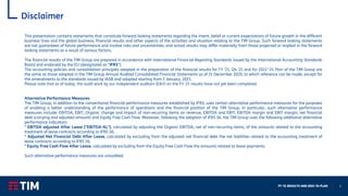 FY ‘21 RESULTS AND 2022-‘24 PLAN 2
Disclaimer
This presentation contains statements that constitute forward looking statements regarding the intent, belief or current expectations of future growth in the different
business lines and the global business, financial results and other aspects of the activities and situation relating to the TIM Group. Such forward looking statements
are not guarantees of future performance and involve risks and uncertainties, and actual results may differ materially from those projected or implied in the forward
looking statements as a result of various factors.
The financial results of the TIM Group are prepared in accordance with International Financial Reporting Standards issued by the International Accounting Standards
Board and endorsed by the EU (designated as “IFRS”).
The accounting policies and consolidation principles adopted in the preparation of the financial results for FY ’21, Q4 ‘21 and for 2022-‘24 Plan of the TIM Group are
the same as those adopted in the TIM Group Annual Audited Consolidated Financial Statements as of 31 December 2020, to which reference can be made, except for
the amendments to the standards issued by IASB and adopted starting from 1 January, 2021.
Please note that as of today, the audit work by our independent auditors (E&Y) on the FY ’21 results have not yet been completed.
Alternative Performance Measures
The TIM Group, in addition to the conventional financial performance measures established by IFRS, uses certain alternative performance measures for the purposes
of enabling a better understanding of the performance of operations and the financial position of the TIM Group. In particular, such alternative performance
measures include: EBITDA, EBIT, Organic change and impact of non-recurring items on revenue, EBITDA and EBIT; EBITDA margin and EBIT margin; net financial
debt (carrying and adjusted amount) and Equity Free Cash Flow. Moreover, following the adoption of IFRS 16, the TIM Group uses the following additional alternative
performance indicators:
* EBITDA adjusted After Lease ("EBITDA-AL"), calculated by adjusting the Organic EBITDA, net of non-recurring items, of the amounts related to the accounting
treatment of lease contracts according to IFRS 16;
* Adjusted Net Financial Debt After Lease, calculated by excluding from the adjusted net financial debt the net liabilities related to the accounting treatment of
lease contracts according to IFRS 16;
* Equity Free Cash Flow After Lease, calculated by excluding from the Equity Free Cash Flow the amounts related to lease payments.
Such alternative performance measures are unaudited.
 