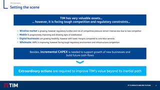 FY ‘21 RESULTS AND 2022-‘24 PLAN 22
Setting the scene
TIM has very valuable assets…
… however, it is facing tough competition and regulatory constraints…
Extraordinary actions are required to improve TIM’s value beyond its inertial path
Besides, incremental CAPEX is needed to support growth of new businesses and
build future cash-flows
▪ Wireline market is growing, however regulatory hurdles and risk of competitive pressure remain intense also due to new competitor
▪ Mobile is progressively improving and showing signs of stabilization
▪ Digital businesses are growing healthily, however with lower margins compared to core telco services
▪ Wholesale: ARPU is improving, however facing tough regulatory environment and infrastructure competition
TIM Domestic
 