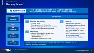 FY ‘21 RESULTS AND 2022-‘24 PLAN 26
The way forward
Retail to own mobile infrastructure and compete in fixed line on the same basis as OLOs
Execution to require 12/18-months
Financial
▪ Better capital allocation
▪ Better allocation of debt relative
to cash-flows
▪ Better visibility on group assets
and attractiveness for private
money
▪ Allow full valorization potential
▪ A path towards higher
distribution to shareholders
Key benefits
1
2
3
ServCo
Consumer
Enterprise
NetCo
TIM Brasil
Business & strategic
▪ Stronger focus
▪ Strategic options for the 4 entities
▪ Network company dedicated infra perimeter
makes partnerships/aggregations easier
Wholesale
TIM Group «New Vision»
From vertical integration to 4 separate entities
with different industrial focus and financial metrics
The new Vision
Regulatory
▪ Network company could be freed from
cost-orientation if it becomes
“wholesale-only” (1)
▪ Retail would enjoy regulatory relief
(1) Art. 80 EU Communication Code
 