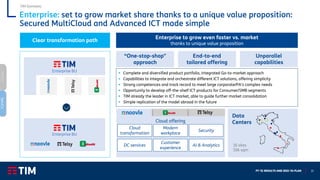 FY ‘21 RESULTS AND 2022-‘24 PLAN 33
Enterprise BU
Enterprise BU
Clear transformation path
Enterprise: set to grow market share thanks to a unique value proposition:
Secured MultiCloud and Advanced ICT made simple
End-to-end
tailored offering
Unparallel
capabilities
Enterprise to grow even faster vs. market
thanks to unique value proposition
“One-stop-shop"
approach
TIM Domestic
▪ Complete and diversified product portfolio, integrated Go-to-market approach
▪ Capabilities to integrate and orchestrate different ICT solutions, offering simplicity
▪ Strong competences and track record to meet large corporate/PA's complex needs
▪ Opportunity to develop off-the-shelf ICT products for Consumer/SMB segments
▪ TIM already the leader in ICT market, able to guide further market consolidation
▪ Simple replication of the model abroad in the future
Cloud
transformation
DC services
Modern
workplace
Customer
experience
Security
AI & Analytics
Cloud offering
Data
Centers
16 sites
50k sqm
NetCo
ServCo
 