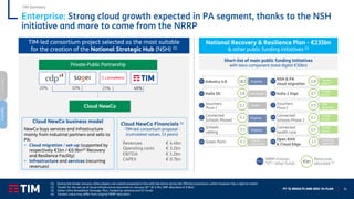 FY ‘21 RESULTS AND 2022-‘24 PLAN 34
Cloud NewCo business model
NewCo buys services and infrastructure
mainly from industrial partners and sells to
PA:
▪ Cloud migration / set-up (supported by
respectively €1bn / €0.9bn(2) Recovery
and Resilience Facility)
▪ Infrastructure and services (recurring
revenues)
Cloud NewCo
20% 10% 25% 45%
Private-Public Partnership
TIM-led consortium project selected as the most suitable
for the creation of the National Strategic Hub (NSH) (1)
Cloud NewCo Financials (1)
-TIM-led consortium proposal -
(cumulated values, 13 years)
Enterprise: Strong cloud growth expected in PA segment, thanks to the NSH
initiative and more to come from the NRRP
(1) During the tender process, other players can submit proposals in line with the terms set by the TIM-led consortium, which however has a right to match
(2) Tender for the set-up of cloud infrastructure launched on January 26th (€ 0.7bn, RRF allocation € 0.9bn)
(3) Italian Ultra-Broadband Strategic Plan, funded by national and EU funds
(4) Tenders value may differ from original NRRP allocation
Revenues € 4.4bn
Operating costs € 3.2bn
EBITDA € 1.2bn
CAPEX € 0.7bn
TIM Domestic
Tender
phase
Tender
phase
Tender
phase
Ongoing
Call for
expression
Awaiting
approval
Ongoing
Closed SMB
approved
Pre-tender
Tender
phase (2)
Ongoing
Open RAN
& Cloud Edge
Vouchers
Phase 1
Connected
Schools Phase1
Connected
Schools Phase 2
Italia 1 Giga
Italia 5G
NSH & PA
cloud migration
Connected
health care
Industry 4.0
Green Ports
Schools
cabling
0.2 Vouchers
Phase 2
0.9
0.3 0.2
3.7
2.0
1.9
0.4
18.5
0.3
0.5
1.5
Short-list of main public funding initiatives
with telco component (total digital €50bn)
€bn
Resources
allocated (4)
National Recovery & Resilience Plan - €235bn
& other public funding initiatives (3)
M1-6
NRRP mission
“O”= other funds
M1
M1
O
O
M4
M3
M1
M1
O
M1
M1
M4
NetCo
ServCo
 