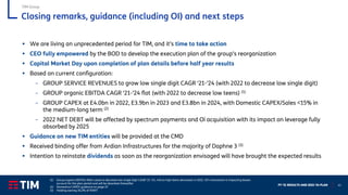FY ‘21 RESULTS AND 2022-‘24 PLAN 41
Closing remarks, guidance (including OI) and next steps
▪ We are living an unprecedented period for TIM, and it’s time to take action
▪ CEO fully empowered by the BOD to develop the execution plan of the group’s reorganization
▪ Capital Market Day upon completion of plan details before half year results
▪ Based on current configuration:
– GROUP SERVICE REVENUES to grow low single digit CAGR ‘21-’24 (with 2022 to decrease low single digit)
– GROUP organic EBITDA CAGR ‘21-’24 flat (with 2022 to decrease low teens) (1)
– GROUP CAPEX at E4.0bn in 2022, E3.9bn in 2023 and E3.8bn in 2024, with Domestic CAPEX/Sales <15% in
the medium-long term (2)
– 2022 NET DEBT will be affected by spectrum payments and Oi acquisition with its impact on leverage fully
absorbed by 2025
▪ Guidance on new TIM entities will be provided at the CMD
▪ Received binding offer from Ardian Infrastructures for the majority of Daphne 3 (3)
▪ Intention to reinstate dividends as soon as the reorganization envisaged will have brought the expected results
TIM Group
(1) Group organic EBITDA After Lease to decrease low single digit CAGR ‘21-’24, mid to high teens decreases in 2022. Oi’s transaction is impacting leases
account for the plan period and will be absorbed thereafter
(2) Domestica CAPEX guidance on page 25
(3) Holding owning 30.2% of INWIT
 
