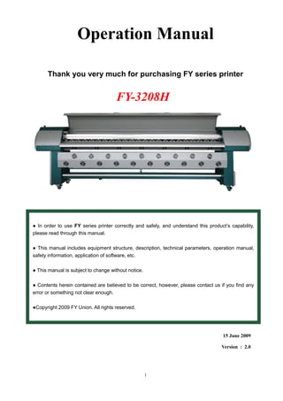 1
Operation Manual
Thank you very much for purchasing FY series printer
15 June 2009
Version : 2.0
● In order to use FY series printer correctly and safely, and understand this product’s capability,
please read through this manual.
● This manual includes equipment structure, description, technical parameters, operation manual,
safety information, application of software, etc.
● This manual is subject to change without notice.
● Contents herein contained are believed to be correct, however, please contact us if you find any
error or something not clear enough.
●Copyright 2009 FY Union. All rights reserved.
FY-3208H
 