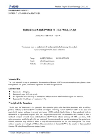 Wuhan Feiyue Biotechnology Co.,Ltd.
Email: info@feiyuebio.com Tel: 86-027-87002654 - 1 -
FOR RESEARCH USE ONLY
NOT FOR IN VITRO CLINICAL DIAGNOSIS
Human Heat Shock Protein 70 (HSP70) ELISA kit
Catalog No:FY-EH10973 Size: 96T
This manual must be read attentively and completely before using this product.
If you have any problems, please contact us.
Phone: 86-027-87002654 86-180 6275 0658
Email: info@feiyuebio.com
Website: www.feiyuebio.com
Intended Use
The kit is intended for use in quantitative determination of Human HSP70 concentrations in serum, plasma, tissue
homogenates, cell lysates, cell culture supernates and other biological fluids.
Specification
 Sensitivity: 1.88 ng/mL.
 Detection Range: 3.12-200 ng/mL.
 No significant cross-reactivity or interference between Human HSP70 and analogues was observed.
 Repeatability: Coefficient of variation is < 8%.
Principle of the Procedure
This kit uses the Sandwich-ELISA principle. The microtiter plate strips has been pre-coated with an affinity
purified antibody to Human HSP70. Standards or samples containing Human HSP70 are added to the plate and
reacted with capture antibody. A second anti-Human HSP70 antibody labeled biotin is then added and binds to
Human HSP70 captured on the plate. After that, Streptavidin-Horseradish Peroxidase(SA-HRP) is added to form a
sandwich complex of solid phase antibody-Human HSP70-biotin labeled antibody-SA-HRP. And then, TMB
substrate solution is added to all wells and incubated. An enzyme-catalyzed reaction generates a blue color in the
solution, thereafter, stop solution is added to stop the substrate reaction and the color turns yellow. The yellow
solution is read at a wavelength of 450nm. The concentration of Human HSP70 in the samples is then calculated
from the OD value by establishing a standard curve.
 