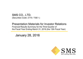 SMS CO., LTD.
(Securities Code: 2175 / TSE1 )
Presentation Materials for Investor Relations
Financial Results Summary for the Third Quarter of
the Fiscal Year Ending March 31, 2016 (the 13th Fiscal Year)
January 28, 2016
 