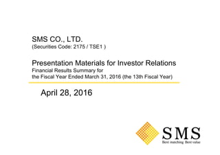 SMS CO., LTD.
(Securities Code: 2175 / TSE1 )
Presentation Materials for Investor Relations
Financial Results Summary for
the Fiscal Year Ended March 31, 2016 (the 13th Fiscal Year)
April 28, 2016
 