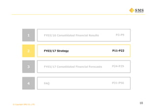 © Copyright SMS CO.,LTD.
P3-P9
10
1 FY03/16 Consolidated Financial Results
P11-P222 FY03/17 Strategy
3 P24-P29FY03/17 Consolidated Financial Forecasts
4 P31-P56FAQ
 