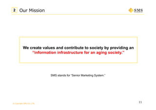 © Copyright SMS CO.,LTD.
11
Our Mission2
We create values and contribute to society by providing an
“information infrastructure for an aging society.”
SMS stands for “Senior Marketing System.”
 