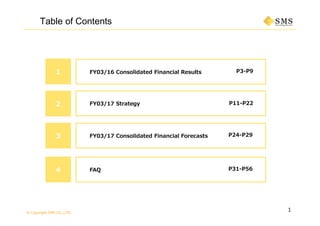 © Copyright SMS CO.,LTD.
P3-P9
1
Table of Contents
1 FY03/16 Consolidated Financial Results
P11-P222 FY03/17 Strategy
3 P24-P29FY03/17 Consolidated Financial Forecasts
4 P31-P56FAQ
 