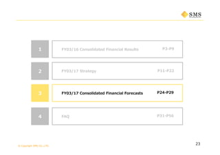 © Copyright SMS CO.,LTD.
P3-P9
23
1 FY03/16 Consolidated Financial Results
P11-P222 FY03/17 Strategy
3 P24-P29FY03/17 Consolidated Financial Forecasts
4 P31-P56FAQ
 