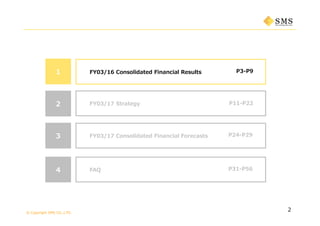 © Copyright SMS CO.,LTD.
P3-P9
2
1 FY03/16 Consolidated Financial Results
P11-P222 FY03/17 Strategy
3 P24-P29FY03/17 Consolidated Financial Forecasts
4 P31-P56FAQ
 