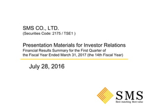 SMS CO., LTD.
(Securities Code: 2175 / TSE1 )
Presentation Materials for Investor Relations
Financial Results Summary for the First Quarter of
the Fiscal Year Ended March 31, 2017 (the 14th Fiscal Year)
July 28, 2016
 
