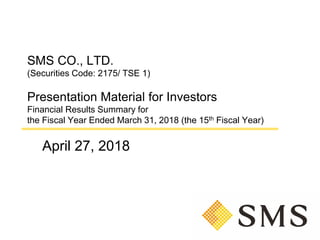 SMS CO., LTD.
(Securities Code: 2175/ TSE 1)
Presentation Material for Investors
Financial Results Summary for
the Fiscal Year Ended March 31, 2018 (the 15th Fiscal Year)
April 27, 2018
 