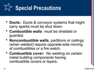 12 ©2006 TEEX
Special Precautions
 Ducts: Ducts & conveyor systems that might
carry sparks must be shut down.
 Combustible walls must be shielded or
guarded.
 Noncombustible walls, partitions or ceilings
(when welded) require opposite-side moving
of combustibles or a fire watch.
 Combustible cover: No welding on certain
metal building components having
combustible covers or layers.
 