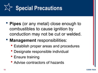 13 ©2006 TEEX
Special Precautions
 Pipes (or any metal) close enough to
combustibles to cause ignition by
conduction may not be cut or welded.
 Management responsibilities:
 Establish proper areas and procedures
 Designate responsible individual
 Ensure training
 Advise contractors of hazards
 