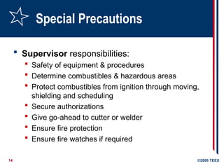14 ©2006 TEEX
Special Precautions
 Supervisor responsibilities:
 Safety of equipment & procedures
 Determine combustibles & hazardous areas
 Protect combustibles from ignition through moving,
shielding and scheduling
 Secure authorizations
 Give go-ahead to cutter or welder
 Ensure fire protection
 Ensure fire watches if required
 