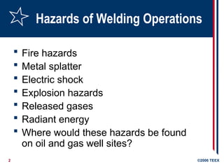2 ©2006 TEEX
Hazards of Welding Operations
 Fire hazards
 Metal splatter
 Electric shock
 Explosion hazards
 Released gases
 Radiant energy
 Where would these hazards be found
on oil and gas well sites?
 
