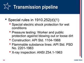 24 ©2006 TEEX
Transmission pipeline
 Special rules in 1910.252(d)(1)
 Special electric shock protection for wet
conditions
 Pressure testing: Worker and public
protection against blowing out or loose dirt
 Construction: API Std. 1104-1968
 Flammable substance lines: API Std. PSD
No. 2201-1963
 X-ray inspection: ANSI Z54.1-1963
 
