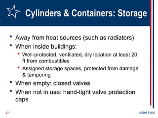 27 ©2006 TEEX
Cylinders & Containers: Storage
 Away from heat sources (such as radiators)
 When inside buildings:
 Well-protected, ventilated, dry location at least 20
ft from combustibles
 Assigned storage spaces, protected from damage
& tampering
 When empty: closed valves
 When not in use: hand-tight valve protection
caps
 