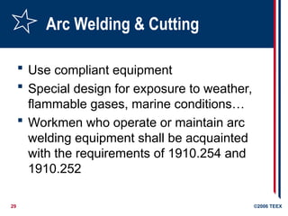 29 ©2006 TEEX
Arc Welding & Cutting
 Use compliant equipment
 Special design for exposure to weather,
flammable gases, marine conditions…
 Workmen who operate or maintain arc
welding equipment shall be acquainted
with the requirements of 1910.254 and
1910.252
 