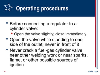 37 ©2006 TEEX
Operating procedures
 Before connecting a regulator to a
cylinder valve:
 Open the valve slightly; close immediately
 Open the valve while standing to one
side of the outlet; never in front of it
 Never crack a fuel-gas cylinder valve
near other welding work or near sparks,
flame, or other possible sources of
ignition
 