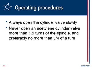 38 ©2006 TEEX
Operating procedures
 Always open the cylinder valve slowly
 Never open an acetylene cylinder valve
more than 1.5 turns of the spindle, and
preferably no more than 3/4 of a turn
 