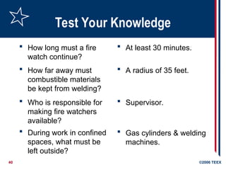 40 ©2006 TEEX
Test Your Knowledge
 How long must a fire
watch continue?
 A radius of 35 feet.
 How far away must
combustible materials
be kept from welding?
 Who is responsible for
making fire watchers
available?
 During work in confined
spaces, what must be
left outside?
 Gas cylinders & welding
machines.
 Supervisor.
 At least 30 minutes.
 