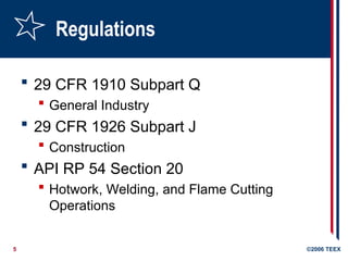 5 ©2006 TEEX
Regulations
 29 CFR 1910 Subpart Q
 General Industry
 29 CFR 1926 Subpart J
 Construction
 API RP 54 Section 20
 Hotwork, Welding, and Flame Cutting
Operations
 