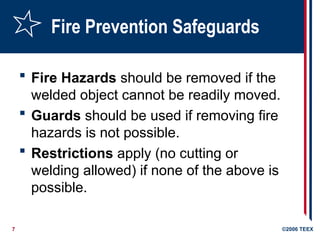 7 ©2006 TEEX
Fire Prevention Safeguards
 Fire Hazards should be removed if the
welded object cannot be readily moved.
 Guards should be used if removing fire
hazards is not possible.
 Restrictions apply (no cutting or
welding allowed) if none of the above is
possible.
 