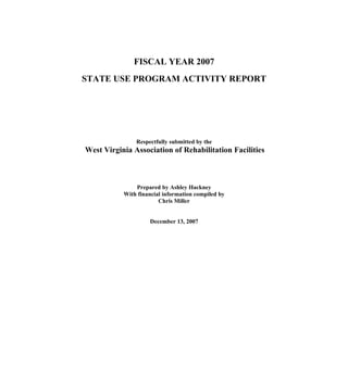 FISCAL YEAR 2007
STATE USE PROGRAM ACTIVITY REPORT




               Respectfully submitted by the
West Virginia Association of Rehabilitation Facilities



               Prepared by Ashley Hackney
           With financial information compiled by
                        Chris Miller


                    December 13, 2007
 