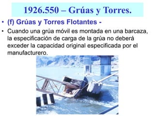 1926.550 – Grúas y Torres.
• (f) Grúas y Torres Flotantes -
• Cuando una grúa móvil es montada en una barcaza,
la especificación de carga de la grúa no deberá
exceder la capacidad original especificada por el
manufacturero.
 