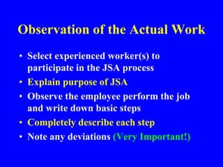 Observation of the Actual Work
• Select experienced worker(s) to
participate in the JSA process
• Explain purpose of JSA
• Observe the employee perform the job
and write down basic steps
• Completely describe each step
• Note any deviations (Very Important!)
 