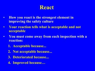 React
• How you react is the strongest element in
improving the safety culture
• Your reaction tells what is acceptable and not
acceptable
• You must come away from each inspection with a
reaction:
1. Acceptable because...
2. Not acceptable because...
3. Deteriorated because...
4. Improved because…
 