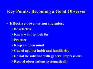 Key Points: Becoming a Good Observer
• Effective observation includes:
Be selective
Know what to look for
Practice
Keep an open mind
Guard against habit and familiarity
Do not be satisfied with general impressions
Record observations systematically
 