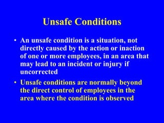 Unsafe Conditions
• An unsafe condition is a situation, not
directly caused by the action or inaction
of one or more employees, in an area that
may lead to an incident or injury if
uncorrected
• Unsafe conditions are normally beyond
the direct control of employees in the
area where the condition is observed
 