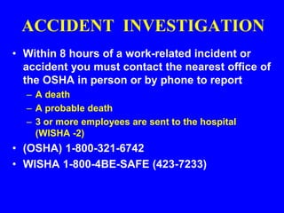 ACCIDENT INVESTIGATION
• Within 8 hours of a work-related incident or
accident you must contact the nearest office of
the OSHA in person or by phone to report
– A death
– A probable death
– 3 or more employees are sent to the hospital
(WISHA -2)
• (OSHA) 1-800-321-6742
• WISHA 1-800-4BE-SAFE (423-7233)
 