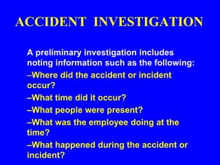 ACCIDENT INVESTIGATION
A preliminary investigation includes
noting information such as the following:
–Where did the accident or incident
occur?
–What time did it occur?
–What people were present?
–What was the employee doing at the
time?
–What happened during the accident or
incident?
 