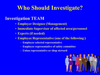 Who Should Investigate?
Investigation TEAM
• Employer Designee (Management)
• Immediate Supervisor of affected area/personnel
• Experts (if needed)
• Employee Representative (one of the following:)
– Employee selected representative
– Employee representative of safety committee
– Union representative or shop steward
 