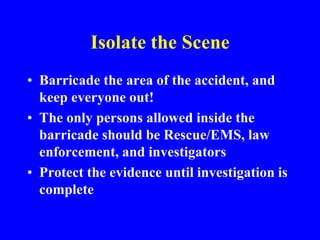 Isolate the Scene
• Barricade the area of the accident, and
keep everyone out!
• The only persons allowed inside the
barricade should be Rescue/EMS, law
enforcement, and investigators
• Protect the evidence until investigation is
complete
 