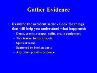 Gather Evidence
• Examine the accident scene - Look for things
that will help you understand what happened:
– Dents, cracks, scrapes, splits, etc. in equipment
– Tire tracks, footprints, etc.
– Spills or leaks
– Scattered or broken parts
– Any other possible evidence
 