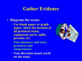 Gather Evidence
• Diagram the scene:
– Use blank paper or graph
paper. Mark the location of
all pertinent items;
equipment, parts, spills,
persons, etc.
– Note distances and sizes,
pressures and
temperatures
– Note direction (mark north
on the map)
 