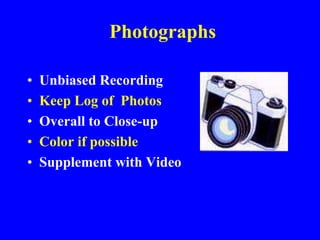 Photographs
• Unbiased Recording
• Keep Log of Photos
• Overall to Close-up
• Color if possible
• Supplement with Video
 